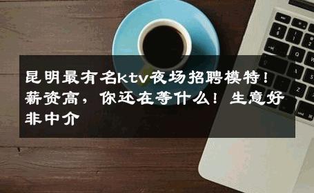 昆明最有名ktv夜场招聘模特！薪资高，你还在等什么! 生意好非中介