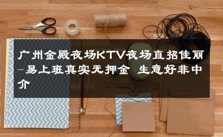 广州金殿夜场KTV夜场直招佳丽-易上班真实无押金 生意好非中介