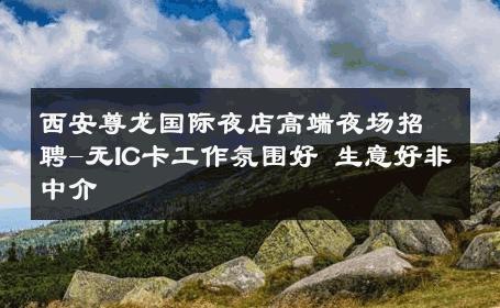 西安尊龙国际夜店高端夜场招聘-无IC卡工作氛围好 生意好非中介