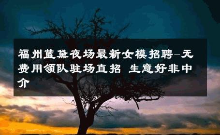 福州蓝黛夜场最新女模招聘-无费用领队驻场直招 生意好非中介