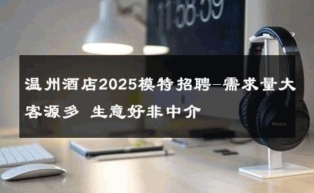 温州酒店2025模特招聘-需求量大客源多 生意好非中介