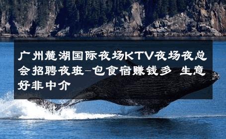 广州麓湖国际夜场KTV夜场夜总会招聘夜班-包食宿赚钱多 生意好非中介