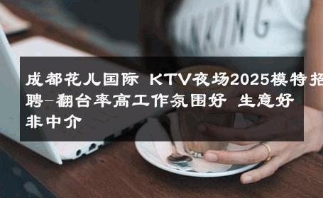 成都花儿国际 KTV夜场2025模特招聘-翻台率高工作氛围好 生意好非中介