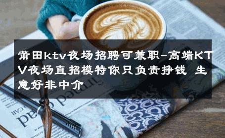 莆田ktv夜场招聘可兼职-高端KTV夜场直招模特你只负责挣钱 生意好非中介