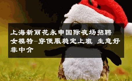 上海新丽花永申国际夜场招聘女模特-穿便服稳定上班 生意好非中介