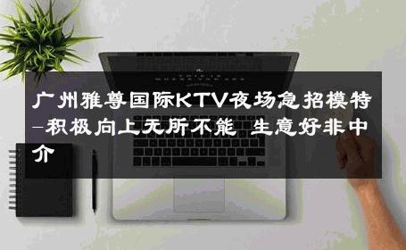 广州雅尊国际KTV夜场急招模特-积极向上无所不能 生意好非中介