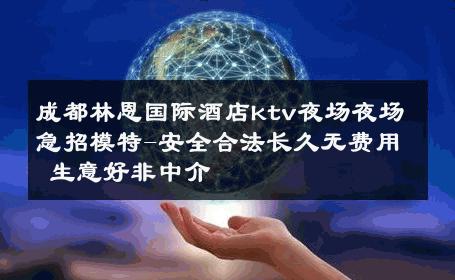 成都林恩国际酒店ktv夜场夜场急招模特-安全合法长久无费用 生意好非中介