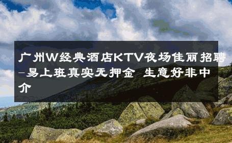 广州W经典酒店KTV夜场佳丽招聘-易上班真实无押金 生意好非中介