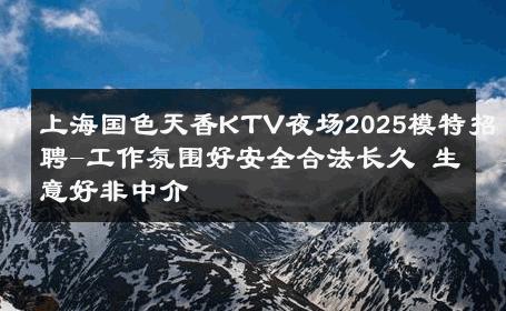 上海国色天香KTV夜场2025模特招聘-工作氛围好安全合法长久 生意好非中介
