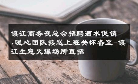 镇江商务夜总会招聘酒水促销,暖心团队接送上班关怀备至-镇江生意火爆场所直招