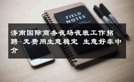 济南国际商务夜场夜班工作招聘-无费用生意稳定 生意好非中介