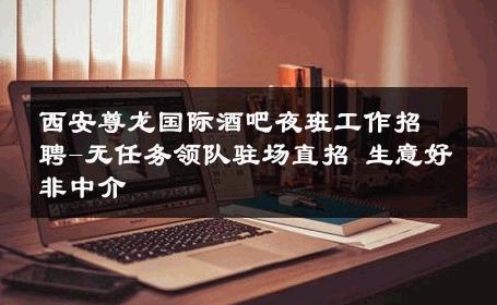西安尊龙国际酒吧夜班工作招聘-无任务领队驻场直招 生意好非中介