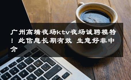 广州高端夜场ktv夜场诚聘模特！此信息长期有效 生意好非中介