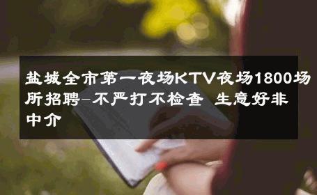 盐城全市第一夜场KTV夜场1800场所招聘-不严打不检查 生意好非中介