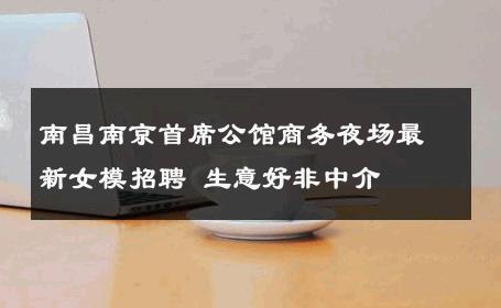 南昌南京首席公馆商务夜场最新女模招聘 生意好非中介