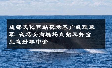 成都文化宫站夜场客户经理兼职_夜场女高端场直招无押金  生意好非中介