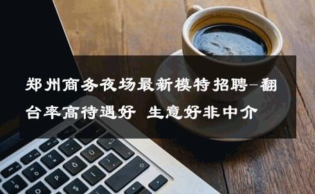 郑州商务夜场最新模特招聘-翻台率高待遇好 生意好非中介