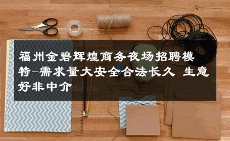 福州金碧辉煌商务夜场招聘模特-需求量大安全合法长久 生意好非中介