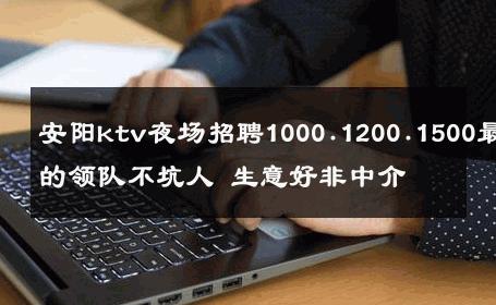 安阳ktv夜场招聘1000.1200.1500最好的领队不坑人 生意好非中介