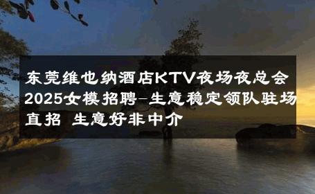 东莞维也纳酒店KTV夜场夜总会2025女模招聘-生意稳定领队驻场直招 生意好非中介
