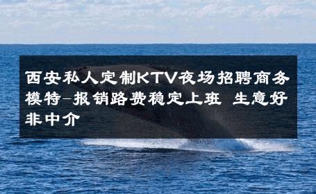 西安私人定制KTV夜场招聘商务模特-报销路费稳定上班 生意好非中介