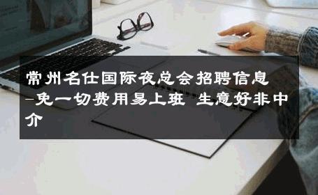 常州名仕国际夜总会招聘信息-免一切费用易上班 生意好非中介