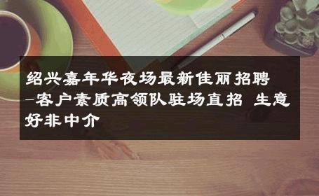 绍兴嘉年华夜场最新佳丽招聘-客户素质高领队驻场直招 生意好非中介