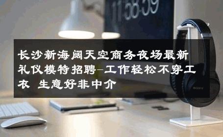 长沙新海阔天空商务夜场最新礼仪模特招聘-工作轻松不穿工衣 生意好非中介