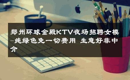 郑州环球金殿KTV夜场招聘女模-纯绿色免一切费用 生意好非中介