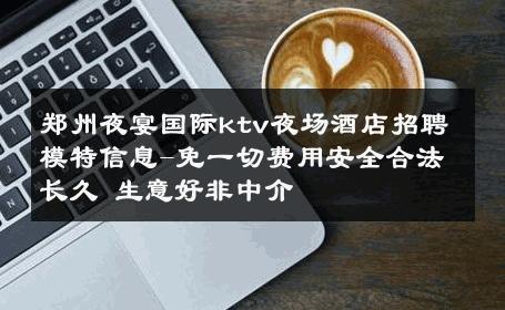 郑州夜宴国际ktv夜场酒店招聘模特信息-免一切费用安全合法长久 生意好非中介