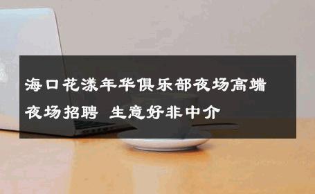 海口花漾年华俱乐部夜场高端夜场招聘 生意好非中介