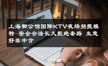 上海御公馆国际KTV夜场招揽模特-安全合法长久拒绝套路 生意好非中介