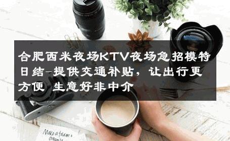合肥西米夜场KTV夜场急招模特日结-提供交通补贴，让出行更方便 生意好非中介