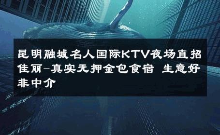 昆明融城名人国际KTV夜场直招佳丽-真实无押金包食宿 生意好非中介