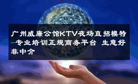 广州威廉公馆KTV夜场直招模特-专业培训正规商务平台 生意好非中介