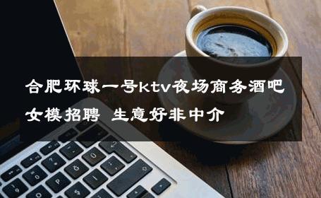 合肥环球一号ktv夜场商务酒吧女模招聘 生意好非中介