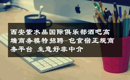 西安紫水晶国际俱乐部酒吧高端商务模特招聘-包食宿正规商务平台 生意好非中介