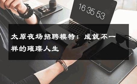 太原夜场招聘模特：成就不一样的璀璨人生