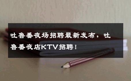 吐鲁番夜场招聘最新发布，吐鲁番夜店KTV招聘！