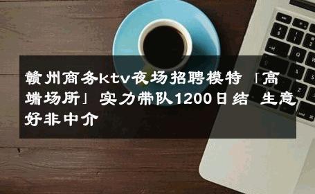 赣州商务ktv夜场招聘模特「高端场所」实力带队1200日结 生意好非中介