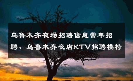 乌鲁木齐夜场招聘信息常年招聘，乌鲁木齐夜店KTV招聘模特
