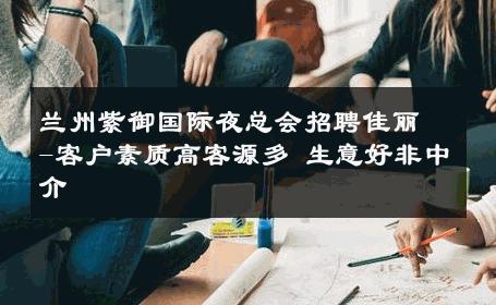 兰州紫御国际夜总会招聘佳丽-客户素质高客源多 生意好非中介