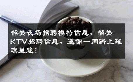 韶关夜场招聘模特信息，韶关KTV招聘信息，邀你一同踏上璀璨星途！