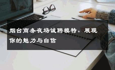 烟台商务夜场诚聘模特，展现你的魅力与自信