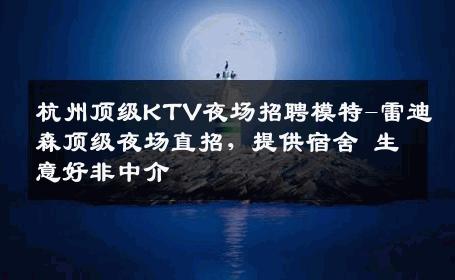 杭州顶级KTV夜场招聘模特-雷迪森顶级夜场直招，提供宿舍 生意好非中介