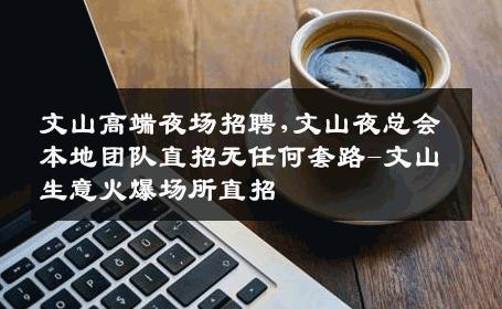 文山高端夜场招聘,文山夜总会本地团队直招无任何套路-文山生意火爆场所直招