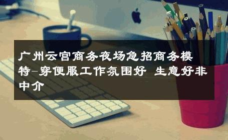 广州云宫商务夜场急招商务模特-穿便服工作氛围好 生意好非中介
