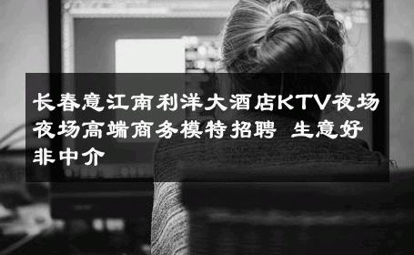 长春意江南利洋大酒店KTV夜场夜场高端商务模特招聘 生意好非中介