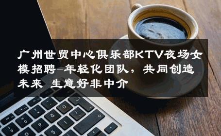 广州世贸中心俱乐部KTV夜场女模招聘-年轻化团队，共同创造未来 生意好非中介
