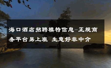 海口酒店招聘模特信息-正规商务平台易上班 生意好非中介